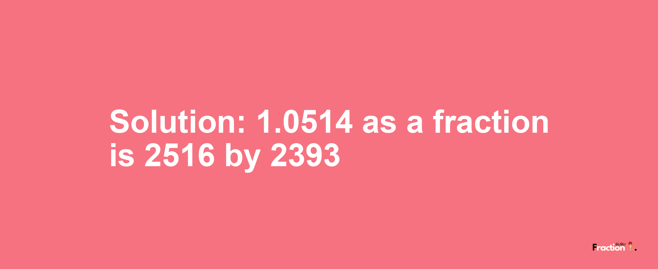 Solution:1.0514 as a fraction is 2516/2393